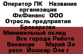 Оператор ПК › Название организации ­ ФкФинанс, ООО › Отрасль предприятия ­ Брокерство › Минимальный оклад ­ 20 000 - Все города Работа » Вакансии   . Марий Эл респ.,Йошкар-Ола г.